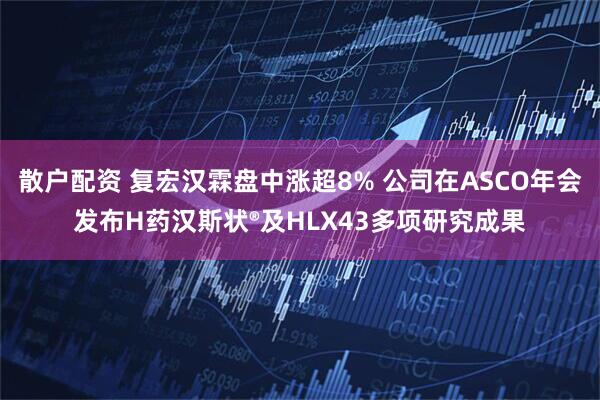 散户配资 复宏汉霖盘中涨超8% 公司在ASCO年会发布H药汉斯状®及HLX43多项研究成果