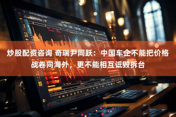 炒股配资咨询 奇瑞尹同跃：中国车企不能把价格战卷向海外，更不能相互诋毁拆台