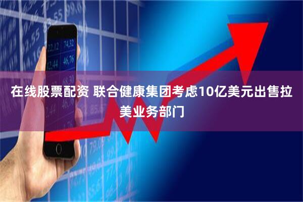 在线股票配资 联合健康集团考虑10亿美元出售拉美业务部门