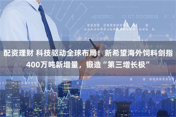 配资理财 科技驱动全球布局！新希望海外饲料剑指400万吨新增量，锻造“第三增长极”