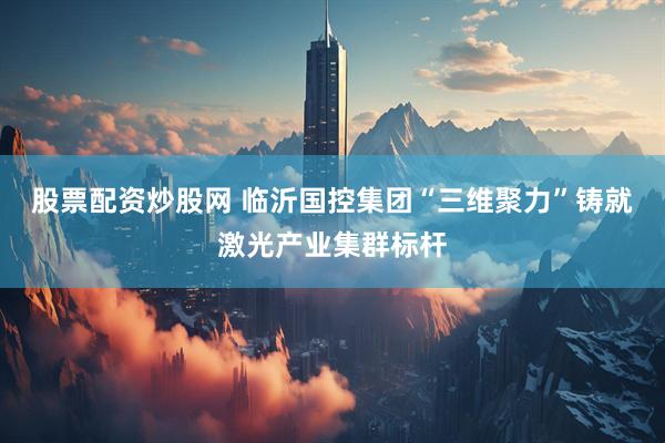 股票配资炒股网 临沂国控集团“三维聚力”铸就激光产业集群标杆