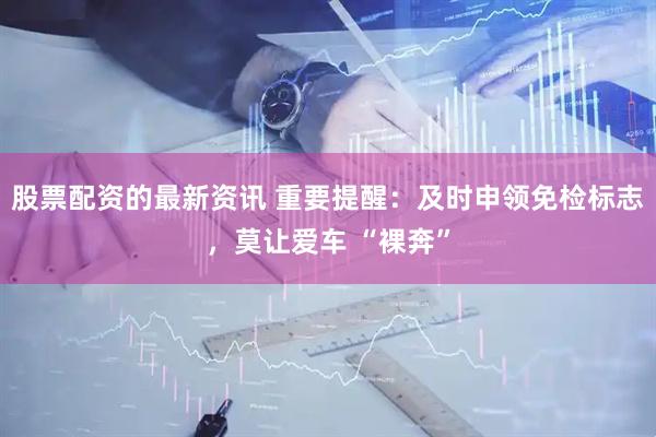 股票配资的最新资讯 重要提醒：及时申领免检标志，莫让爱车 “裸奔”