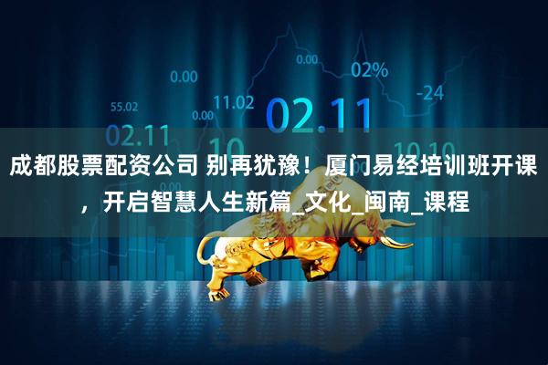 成都股票配资公司 别再犹豫！厦门易经培训班开课，开启智慧人生新篇_文化_闽南_课程