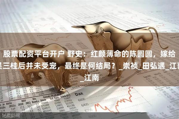 股票配资平台开户 野史：红颜薄命的陈圆圆，嫁给吴三桂后并未受宠，最终是何结局？_崇祯_田弘遇_江南