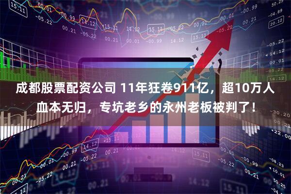 成都股票配资公司 11年狂卷911亿，超10万人血本无归，专坑老乡的永州老板被判了！