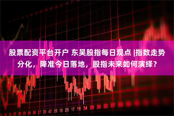 股票配资平台开户 东吴股指每日观点 |指数走势分化，降准今日落地，股指未来如何演绎？