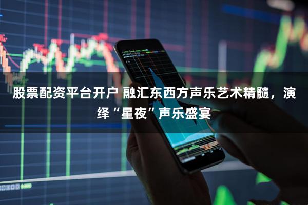 股票配资平台开户 融汇东西方声乐艺术精髓，演绎“星夜”声乐盛宴