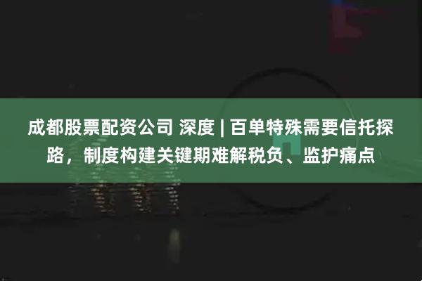 成都股票配资公司 深度 | 百单特殊需要信托探路，制度构建关键期难解税负、监护痛点
