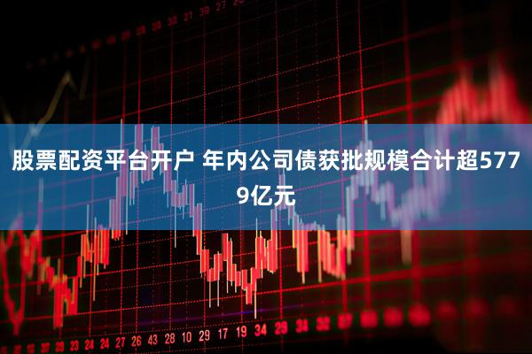 股票配资平台开户 年内公司债获批规模合计超5779亿元