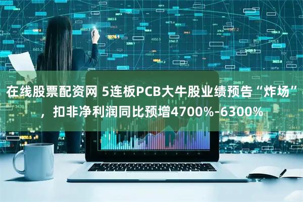 在线股票配资网 5连板PCB大牛股业绩预告“炸场”，扣非净利润同比预增4700%-6300%