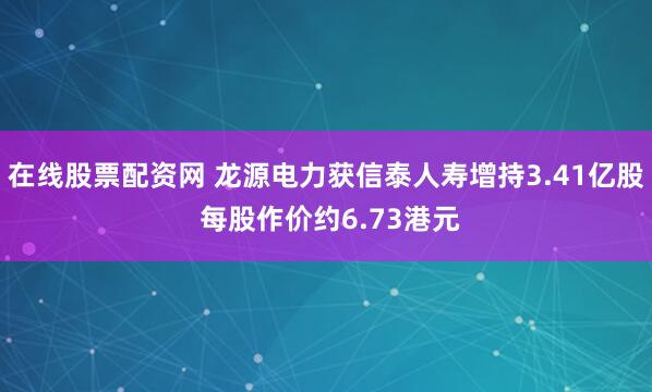 在线股票配资网 龙源电力获信泰人寿增持3.41亿股 每股作价约6.73港元