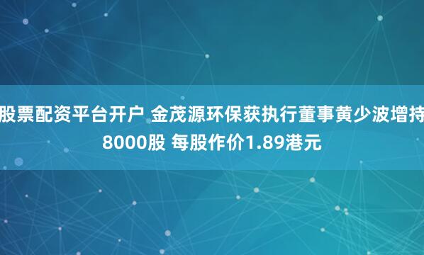股票配资平台开户 金茂源环保获执行董事黄少波增持8000股 每股作价1.89港元