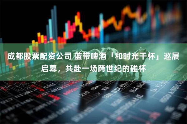 成都股票配资公司 蓝带啤酒「和时光干杯」巡展启幕，共赴一场跨世纪的碰杯
