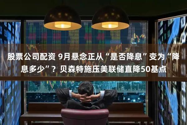 股票公司配资 9月悬念正从“是否降息”变为“降息多少”？贝森特施压美联储直降50基点