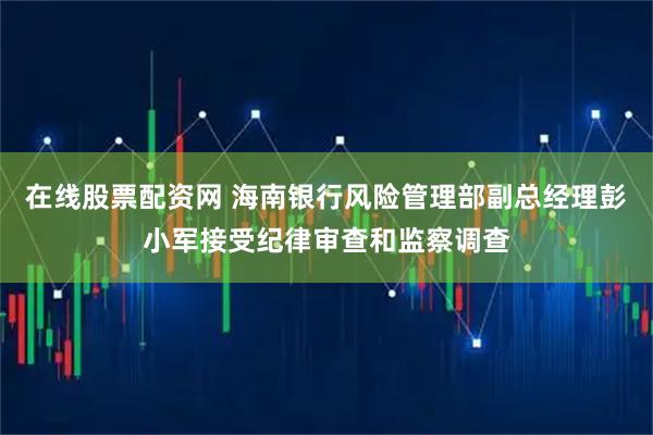 在线股票配资网 海南银行风险管理部副总经理彭小军接受纪律审查和监察调查