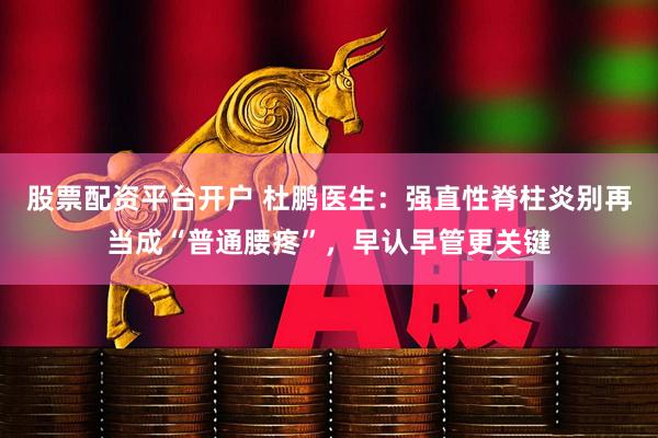 股票配资平台开户 杜鹏医生：强直性脊柱炎别再当成“普通腰疼”，早认早管更关键