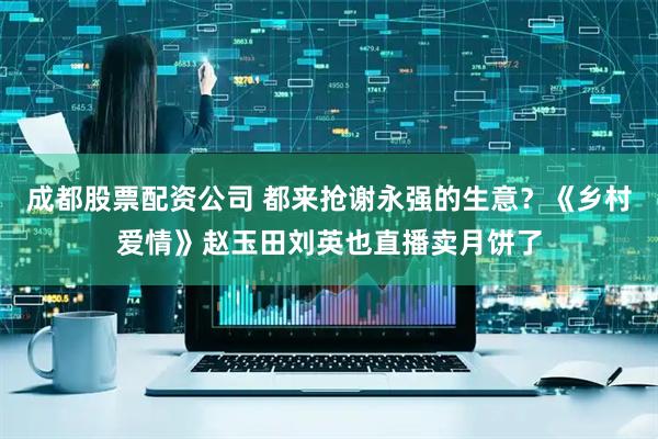 成都股票配资公司 都来抢谢永强的生意？《乡村爱情》赵玉田刘英也直播卖月饼了