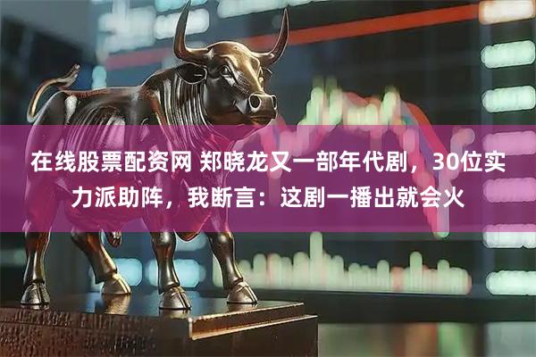 在线股票配资网 郑晓龙又一部年代剧，30位实力派助阵，我断言：这剧一播出就会火