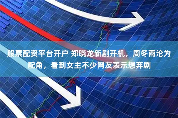 股票配资平台开户 郑晓龙新剧开机，周冬雨沦为配角，看到女主不少网友表示想弃剧