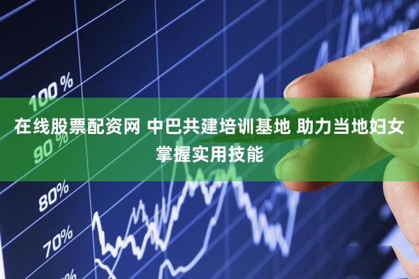 在线股票配资网 中巴共建培训基地 助力当地妇女掌握实用技能