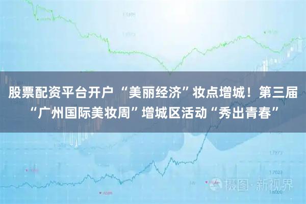 股票配资平台开户 “美丽经济”妆点增城！第三届“广州国际美妆周”增城区活动“秀出青春”
