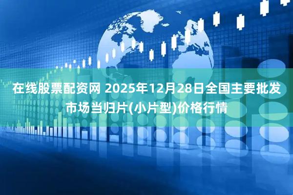 在线股票配资网 2025年12月28日全国主要批发市场当归片(小片型)价格行情