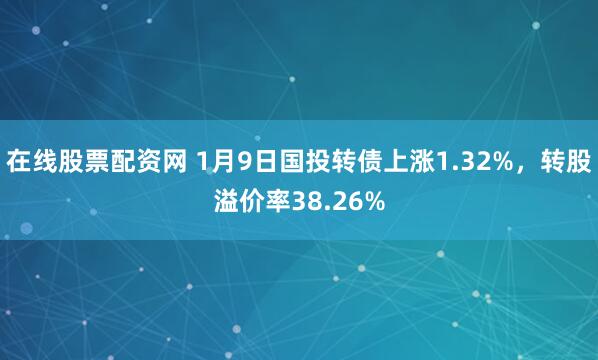 在线股票配资网 1月9日国投转债上涨1.32%，转股溢价率38.26%